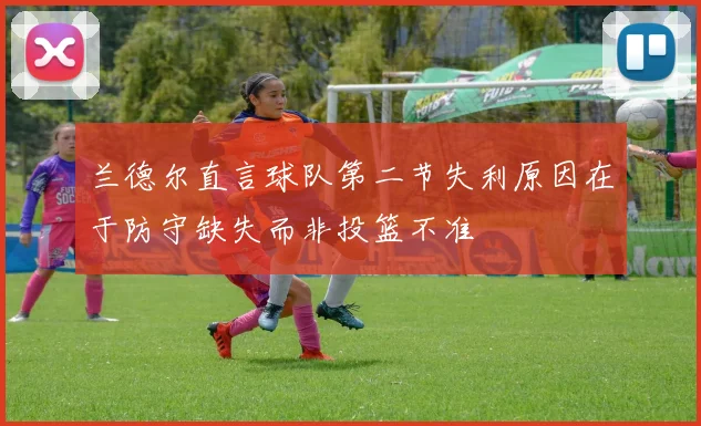 兰德尔直言球队第二节失利原因在于防守缺失而非投篮不准