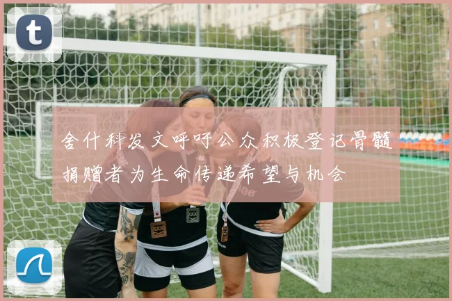 舍什科发文呼吁公众积极登记骨髓捐赠者为生命传递希望与机会