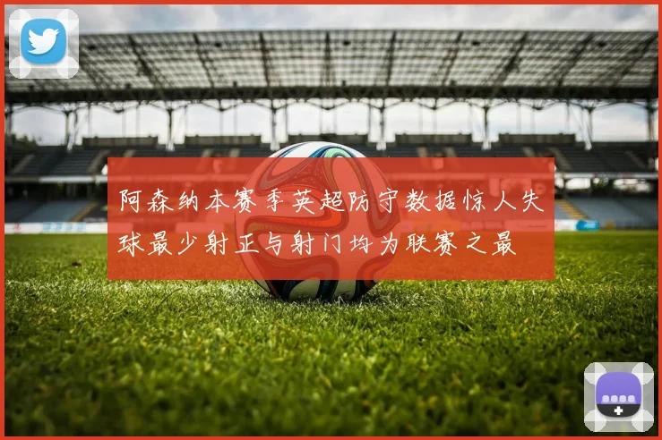 阿森纳本赛季英超防守数据惊人失球最少射正与射门均为联赛之最