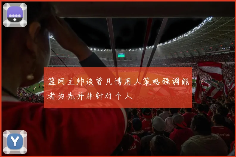 篮网主帅谈曾凡博用人策略强调能者为先并非针对个人