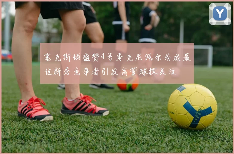 塞克斯顿盛赞4号秀克尼佩尔或成最佳新秀竞争者引发高管球探关注