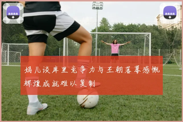 娟儿谈库里竞争力与王朝落幕感慨辉煌成就难以复制