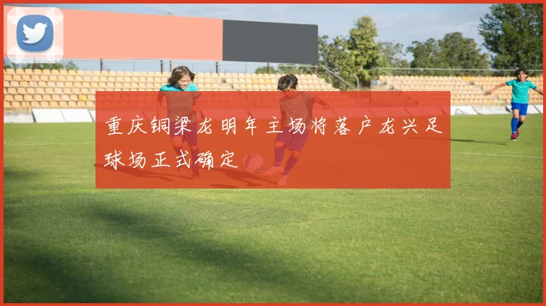 重庆铜梁龙明年主场将落户龙兴足球场正式确定