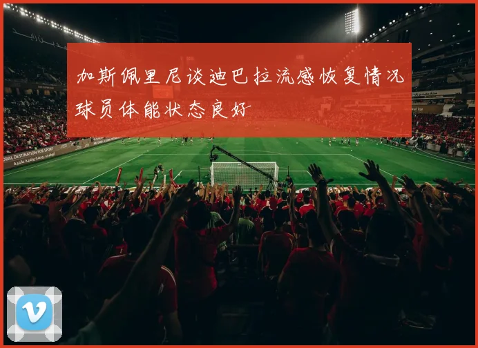 加斯佩里尼谈迪巴拉流感恢复情况球员体能状态良好