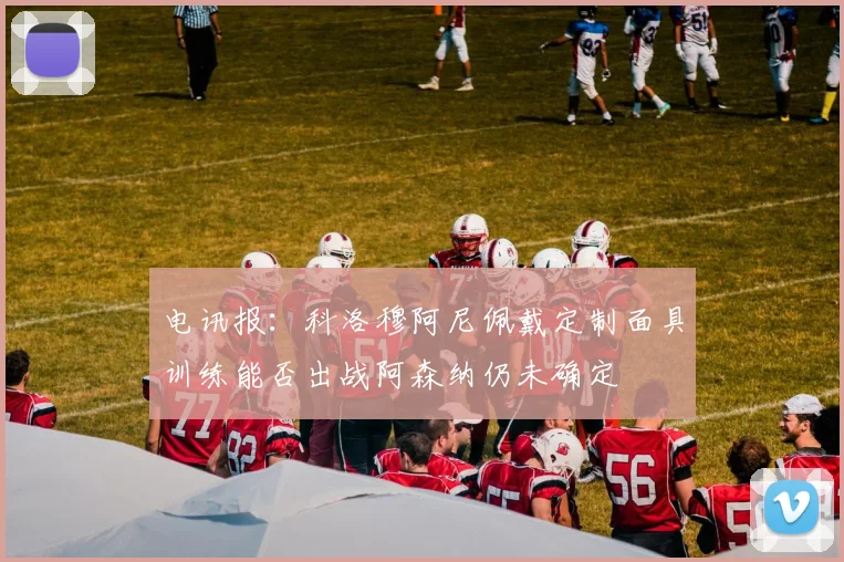 电讯报：科洛穆阿尼佩戴定制面具训练能否出战阿森纳仍未确定