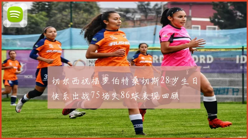 切尔西祝福罗伯特桑切斯28岁生日快乐出战75场失86球表现回顾