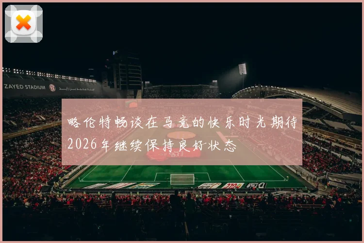 略伦特畅谈在马竞的快乐时光期待2026年继续保持良好状态