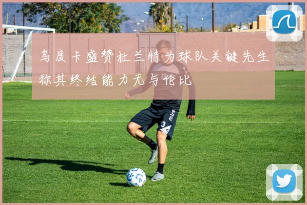 乌度卡盛赞杜兰特为球队关键先生称其终结能力无与伦比