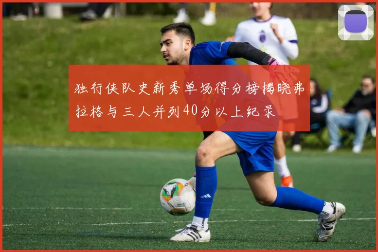 独行侠队史新秀单场得分榜揭晓弗拉格与三人并列40分以上纪录