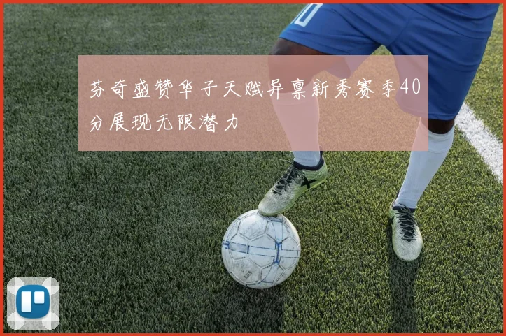 芬奇盛赞华子天赋异禀新秀赛季40分展现无限潜力