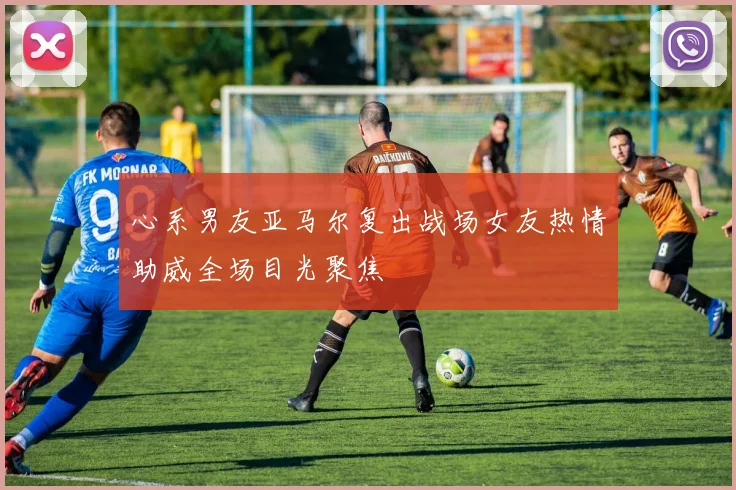 心系男友亚马尔复出战场女友热情助威全场目光聚焦