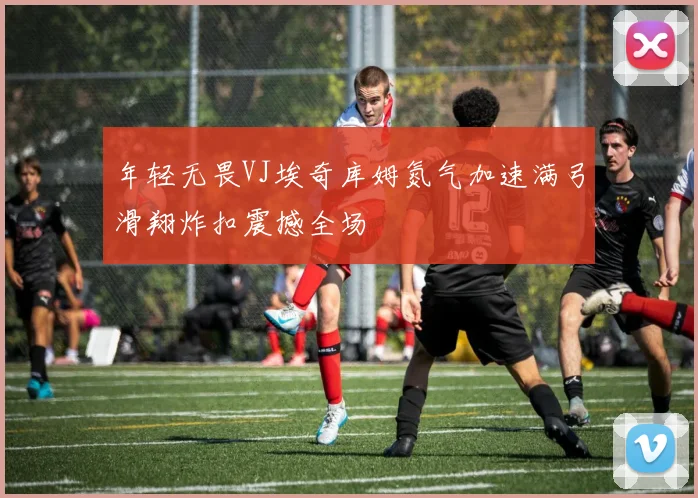 年轻无畏VJ埃奇库姆氮气加速满弓滑翔炸扣震撼全场