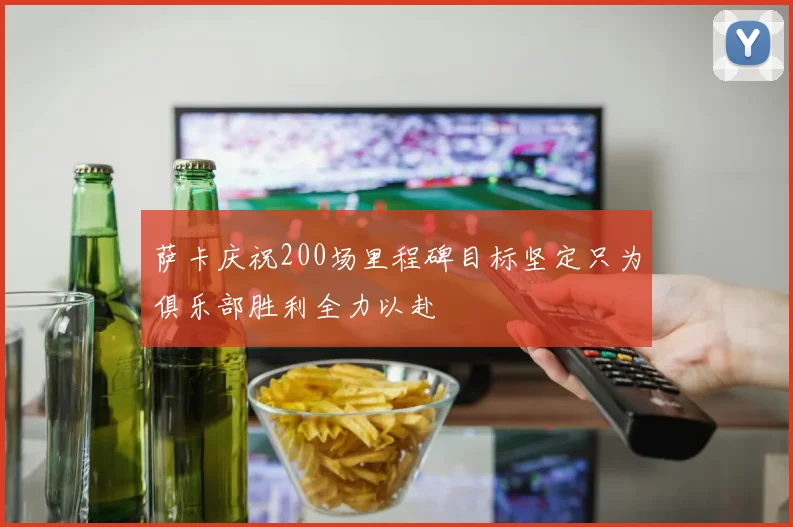 萨卡庆祝200场里程碑目标坚定只为俱乐部胜利全力以赴