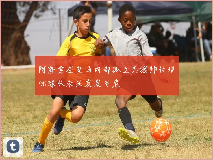 阿隆索在皇马内部孤立无援帅位堪忧球队未来岌岌可危