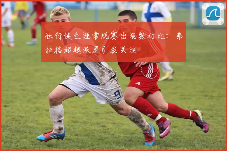独行侠生涯常规赛出场数对比：弗拉格超越浓眉引发关注