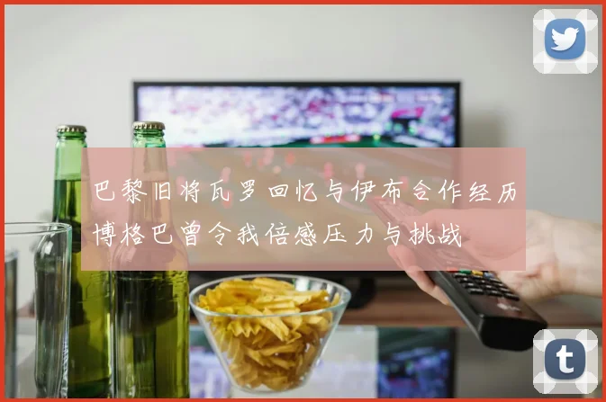 巴黎旧将瓦罗回忆与伊布合作经历博格巴曾令我倍感压力与挑战