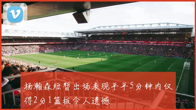 杨瀚森短暂出场表现平平5分钟内仅得2分1篮板令人遗憾